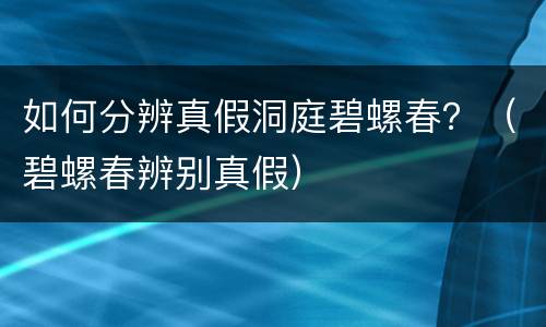 如何分辨真假洞庭碧螺春？（碧螺春辨别真假）