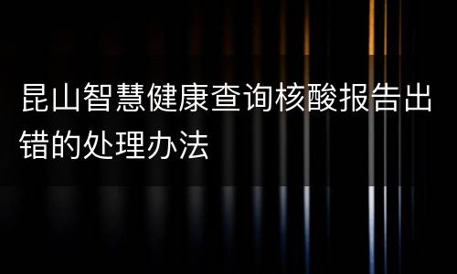 昆山智慧健康查询核酸报告出错的处理办法