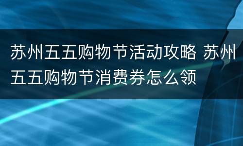 苏州五五购物节活动攻略 苏州五五购物节消费券怎么领