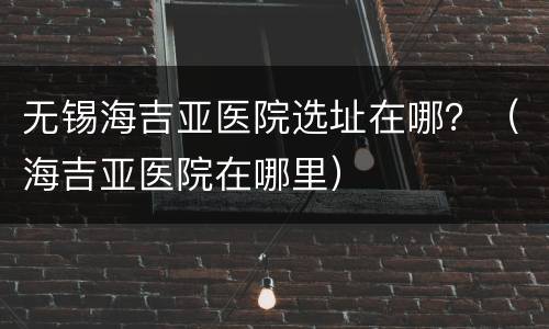 无锡海吉亚医院选址在哪？（海吉亚医院在哪里）
