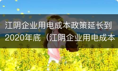 江阴企业用电成本政策延长到2020年底（江阴企业用电成本政策延长到2020年底了吗）