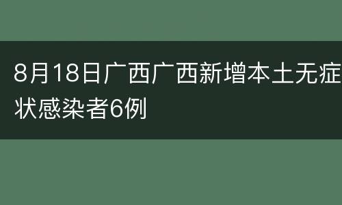 8月18日广西广西新增本土无症状感染者6例