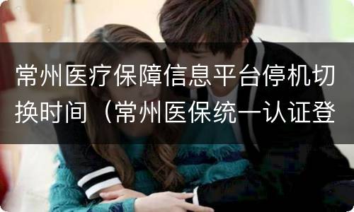 常州医疗保障信息平台停机切换时间（常州医保统一认证登录中心）