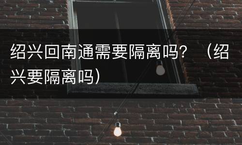 绍兴回南通需要隔离吗？（绍兴要隔离吗）
