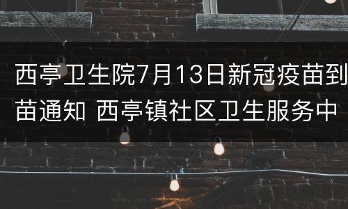 西亭卫生院7月13日新冠疫苗到苗通知 西亭镇社区卫生服务中心
