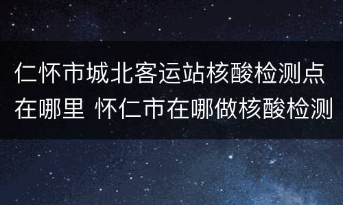 仁怀市城北客运站核酸检测点在哪里 怀仁市在哪做核酸检测