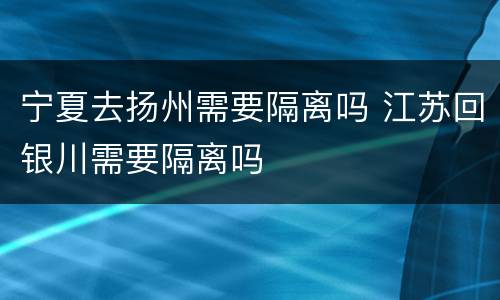 宁夏去扬州需要隔离吗 江苏回银川需要隔离吗