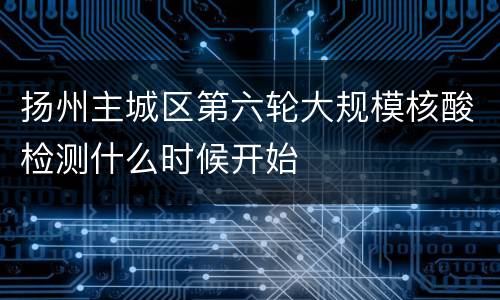 扬州主城区第六轮大规模核酸检测什么时候开始