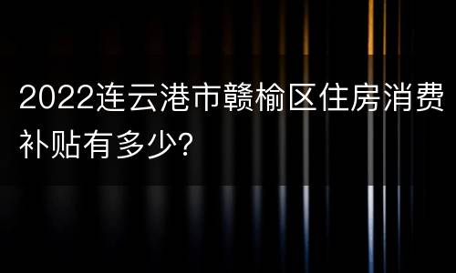 2022连云港市赣榆区住房消费补贴有多少？