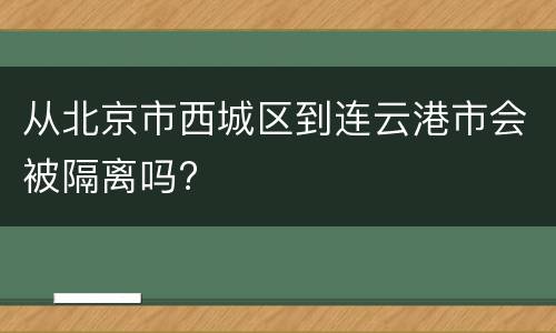从北京市西城区到连云港市会被隔离吗?
