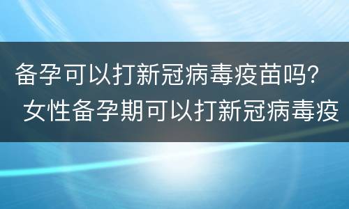 备孕可以打新冠病毒疫苗吗？ 女性备孕期可以打新冠病毒疫苗吗