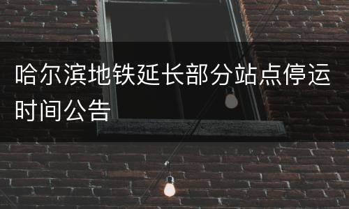 哈尔滨地铁延长部分站点停运时间公告
