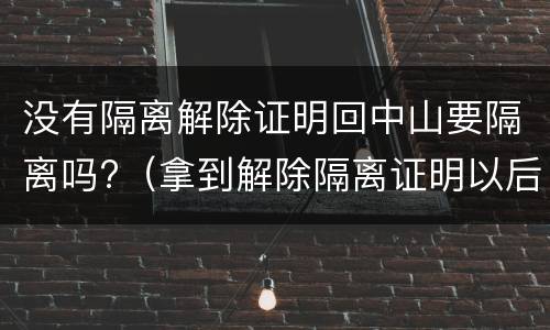 没有隔离解除证明回中山要隔离吗?（拿到解除隔离证明以后还需要再隔离吗）