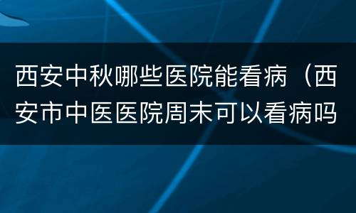 西安中秋哪些医院能看病（西安市中医医院周末可以看病吗）