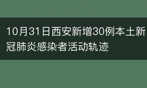 10月31日西安新增30例本土新冠肺炎感染者活动轨迹