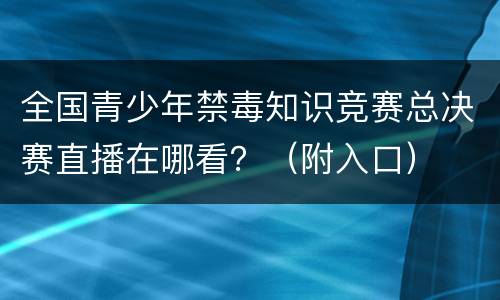 全国青少年禁毒知识竞赛总决赛直播在哪看？（附入口）
