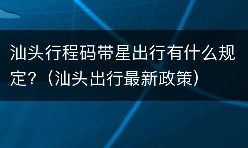 汕头行程码带星出行有什么规定?（汕头出行最新政策）