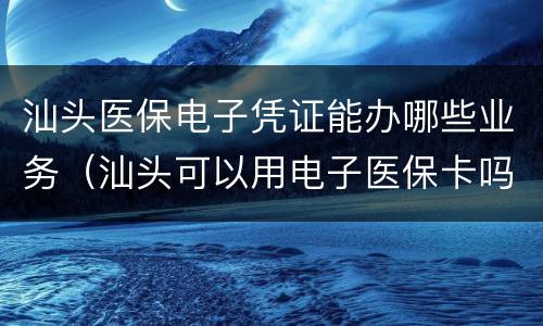 汕头医保电子凭证能办哪些业务（汕头可以用电子医保卡吗）