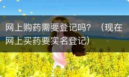 网上购药需要登记吗？（现在网上买药要实名登记）