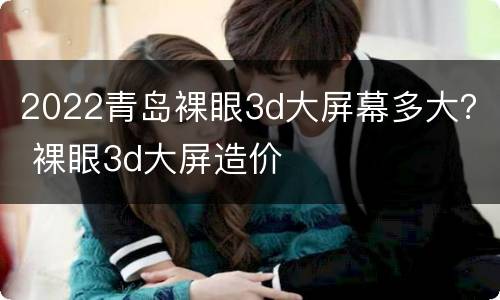 2022青岛裸眼3d大屏幕多大？ 裸眼3d大屏造价