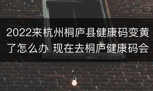 2022来杭州桐庐县健康码变黄了怎么办 现在去桐庐健康码会变红吗