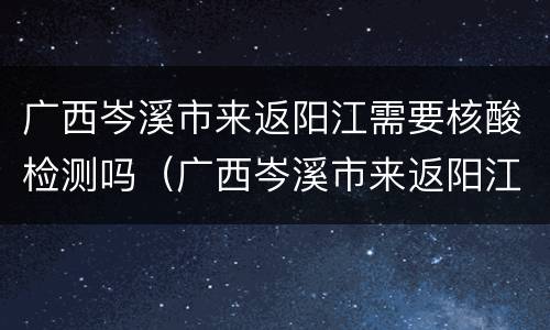 广西岑溪市来返阳江需要核酸检测吗（广西岑溪市来返阳江需要核酸检测吗现在）