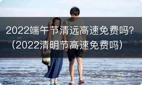 2022端午节清远高速免费吗？（2022清明节高速免费吗）
