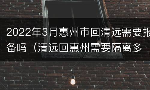 2022年3月惠州市回清远需要报备吗（清远回惠州需要隔离多久）