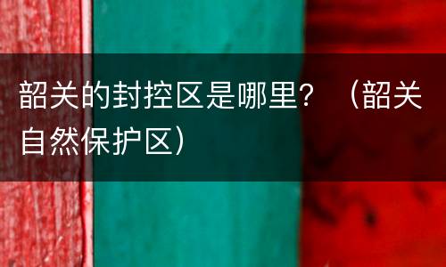 韶关的封控区是哪里？（韶关自然保护区）