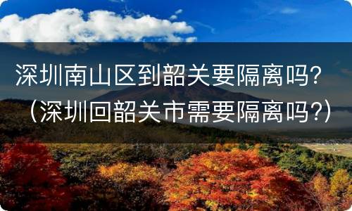 深圳南山区到韶关要隔离吗？（深圳回韶关市需要隔离吗?）