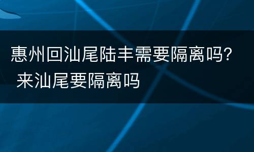 惠州回汕尾陆丰需要隔离吗？ 来汕尾要隔离吗