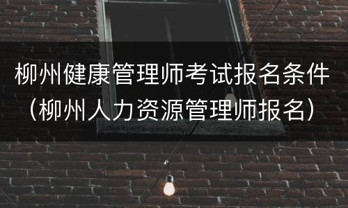 柳州健康管理师考试报名条件（柳州人力资源管理师报名）