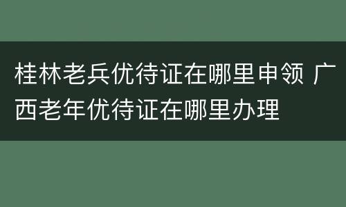桂林老兵优待证在哪里申领 广西老年优待证在哪里办理