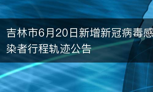 吉林市6月20日新增新冠病毒感染者行程轨迹公告