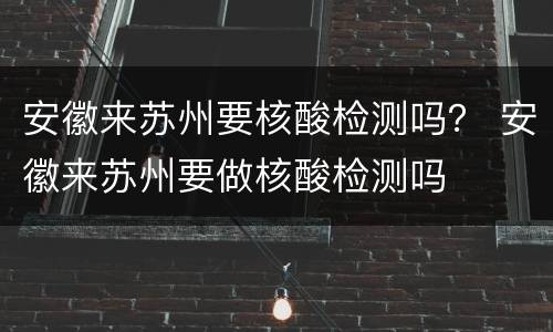 安徽来苏州要核酸检测吗？ 安徽来苏州要做核酸检测吗