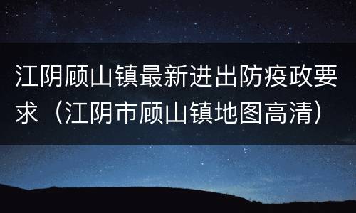 江阴顾山镇最新进出防疫政要求（江阴市顾山镇地图高清）