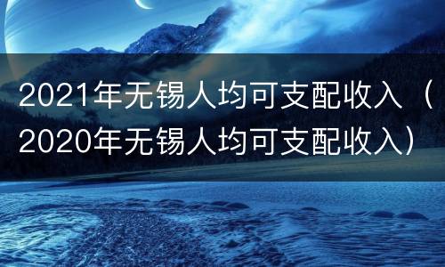 2021年无锡人均可支配收入（2020年无锡人均可支配收入）
