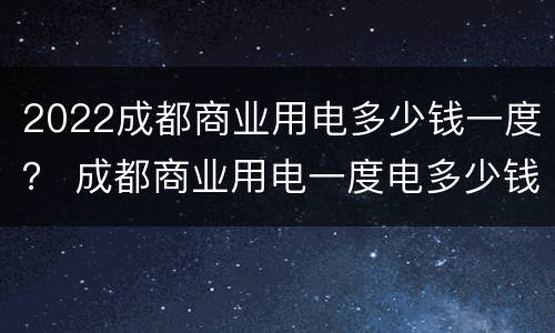 2022成都商业用电多少钱一度？ 成都商业用电一度电多少钱