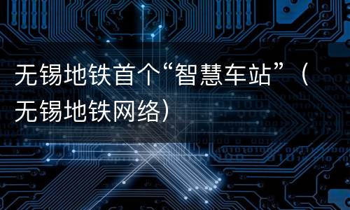 无锡地铁首个“智慧车站”（无锡地铁网络）