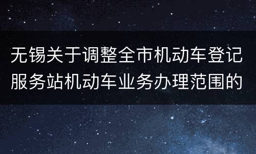 无锡关于调整全市机动车登记服务站机动车业务办理范围的通知