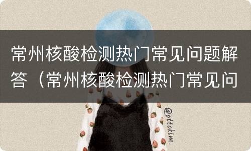 常州核酸检测热门常见问题解答（常州核酸检测热门常见问题解答电话）