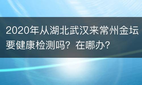 2020年从湖北武汉来常州金坛要健康检测吗？在哪办？