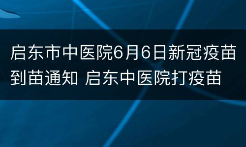启东市中医院6月6日新冠疫苗到苗通知 启东中医院打疫苗