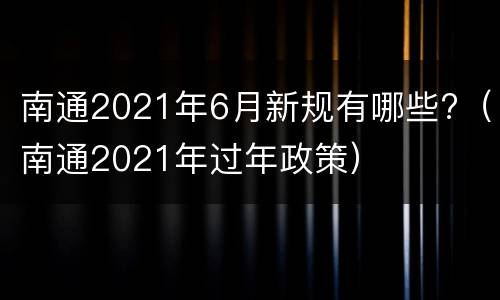 南通2021年6月新规有哪些?（南通2021年过年政策）