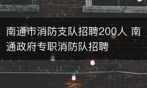 南通市消防支队招聘200人 南通政府专职消防队招聘