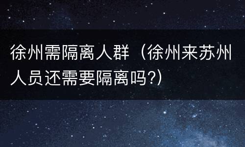 徐州需隔离人群（徐州来苏州人员还需要隔离吗?）