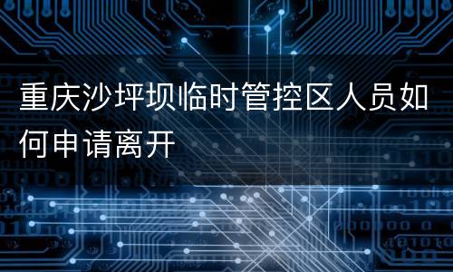 重庆沙坪坝临时管控区人员如何申请离开