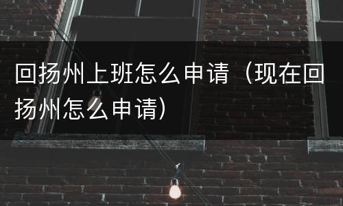 回扬州上班怎么申请（现在回扬州怎么申请）
