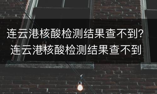 连云港核酸检测结果查不到？ 连云港核酸检测结果查不到