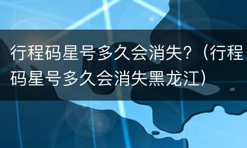行程码星号多久会消失?（行程码星号多久会消失黑龙江）